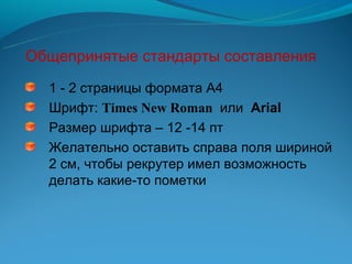 Общепринятые стандарты составления
  1 - 2 страницы формата А4
  Шрифт: Times New Roman или Arial
  Размер шрифта – 12 -14 пт
  Желательно оставить справа поля шириной
  2 см, чтобы рекрутер имел возможность
  делать какие-то пометки
 