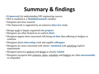 Summary & findings
• Framework for understanding SW engineering success
• SES is modeled as a Multidimensional variables
• Integrates previous research
• The framework is supported by an extensive interview study
• Design work is largely organized into projects
• Designers are often fixated on an explicit client
• Designers appear more concerned with being on time than adhering to budgets or
contracts
• Designers desire interesting work and capable colleagues
• Designers are more concerned with clients’ emotional with satisfying explicit
requirements
• Designers perceive analysis and design as closely related
• Designers recognize that contracts, plans, schedules and budgets are often unreasonable
or misguided
 
