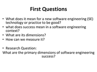 First Questions
• What does it mean for a new software engineering (SE)
technology or practice to be good?
• what does success mean in a software engineering
context?
• What are its dimensions?
• How can we measure it?
• Research Question:
What are the primary dimensions of software engineering
success?
 