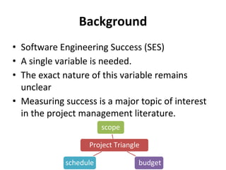 Background
• Software Engineering Success (SES)
• A single variable is needed.
• The exact nature of this variable remains
unclear
• Measuring success is a major topic of interest
in the project management literature.
Project Triangle
scope
budgetschedule
 