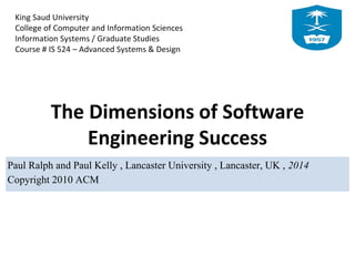 King Saud University
College of Computer and Information Sciences
Information Systems / Graduate Studies
Course # IS 524 – Advanced Systems & Design
The Dimensions of Software
Engineering Success
Paul Ralph and Paul Kelly , Lancaster University , Lancaster, UK , 2014
Copyright 2010 ACM
 