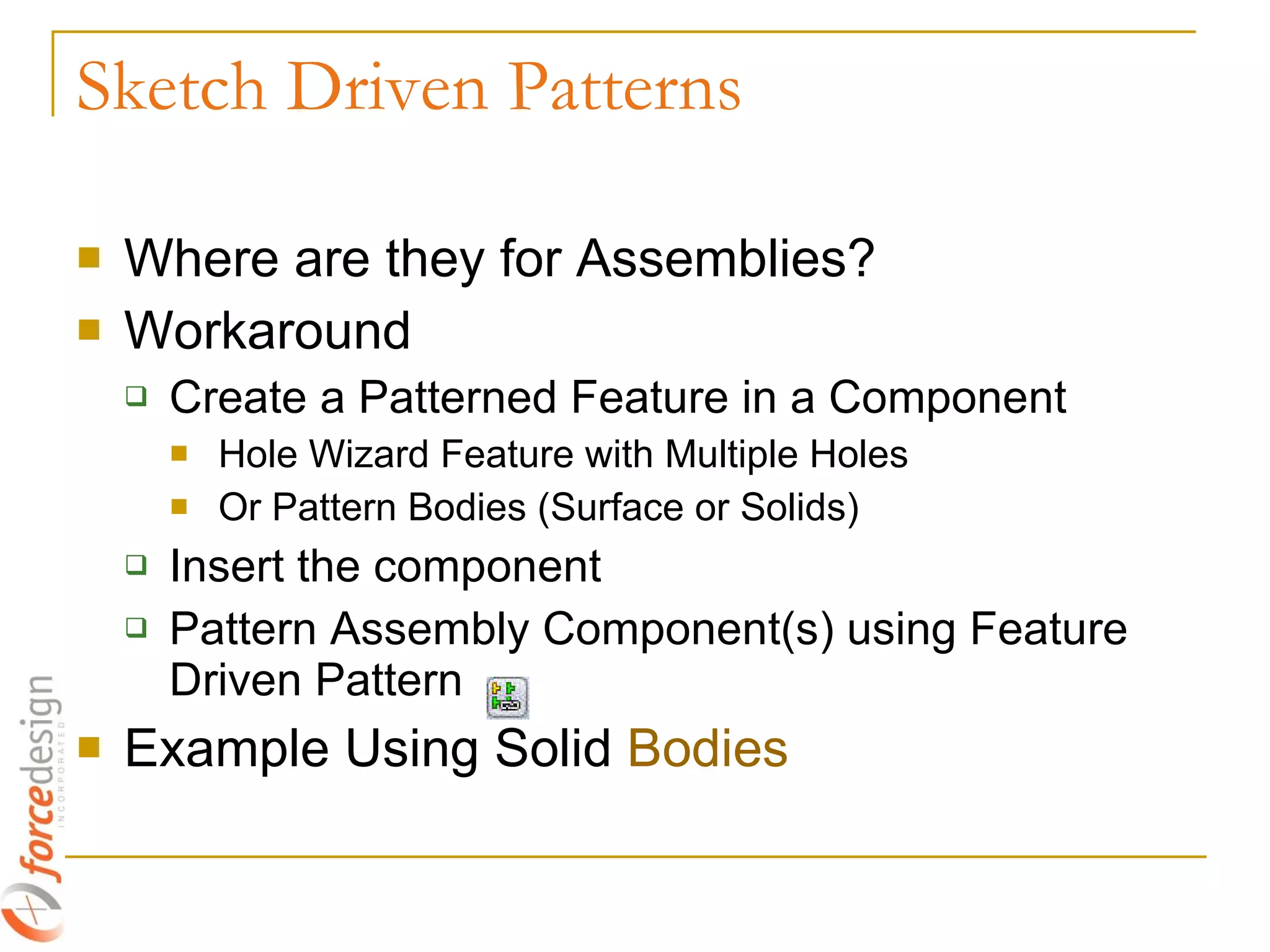 Where are they for Assemblies? Workaround Create a Patterned Feature in a Component Hole Wizard Feature with Multiple Holes Or Pattern Bodies (Surface or Solids) Insert the component Pattern Assembly Component(s) using Feature Driven Pattern Example Using Solid  Bodies Sketch Driven Patterns 