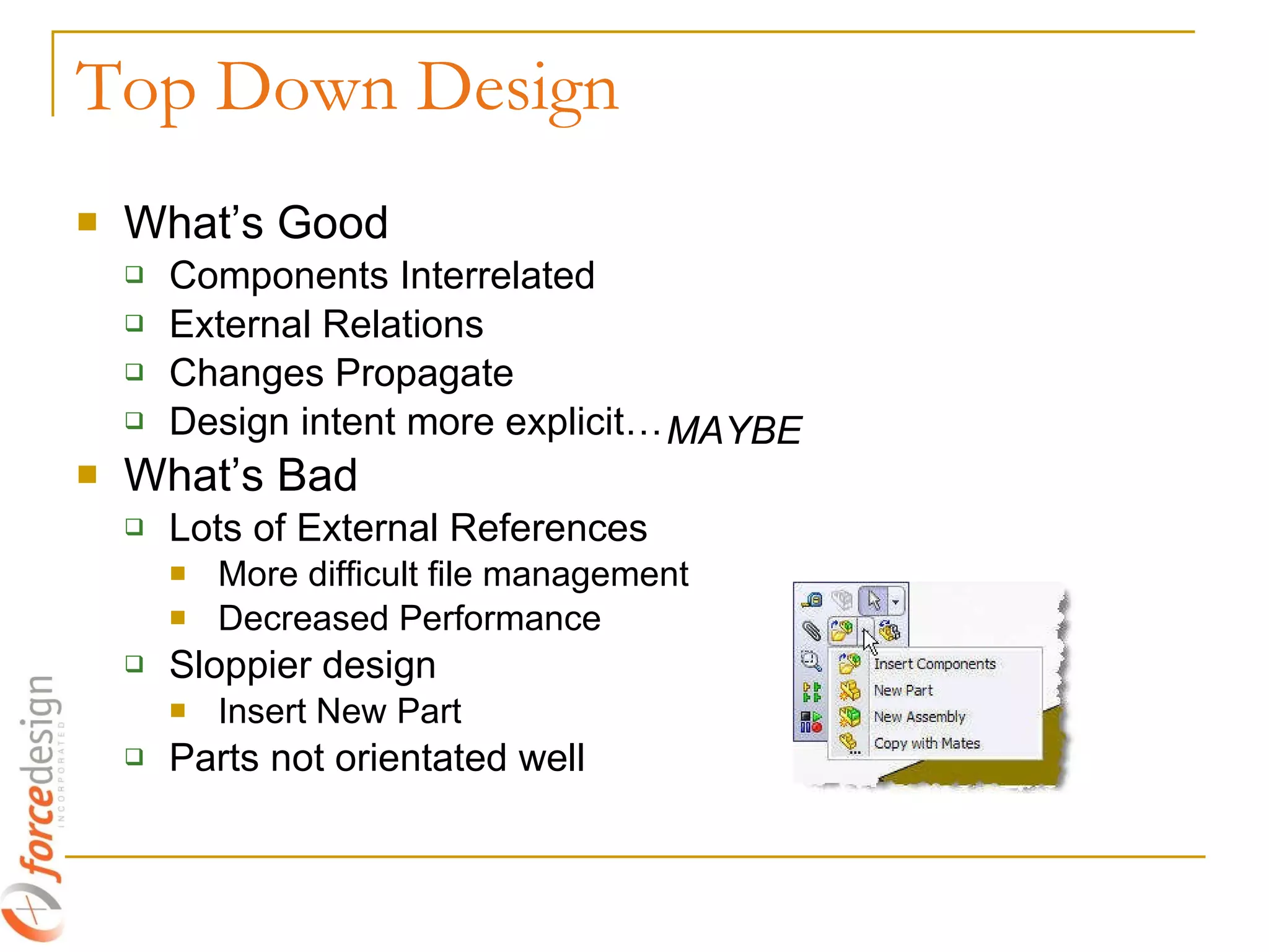 Top Down Design What’s Good Components Interrelated External Relations Changes Propagate Design intent more explicit… What’s Bad Lots of External References More difficult file management Decreased Performance Sloppier design Insert New Part Parts not orientated well MAYBE 