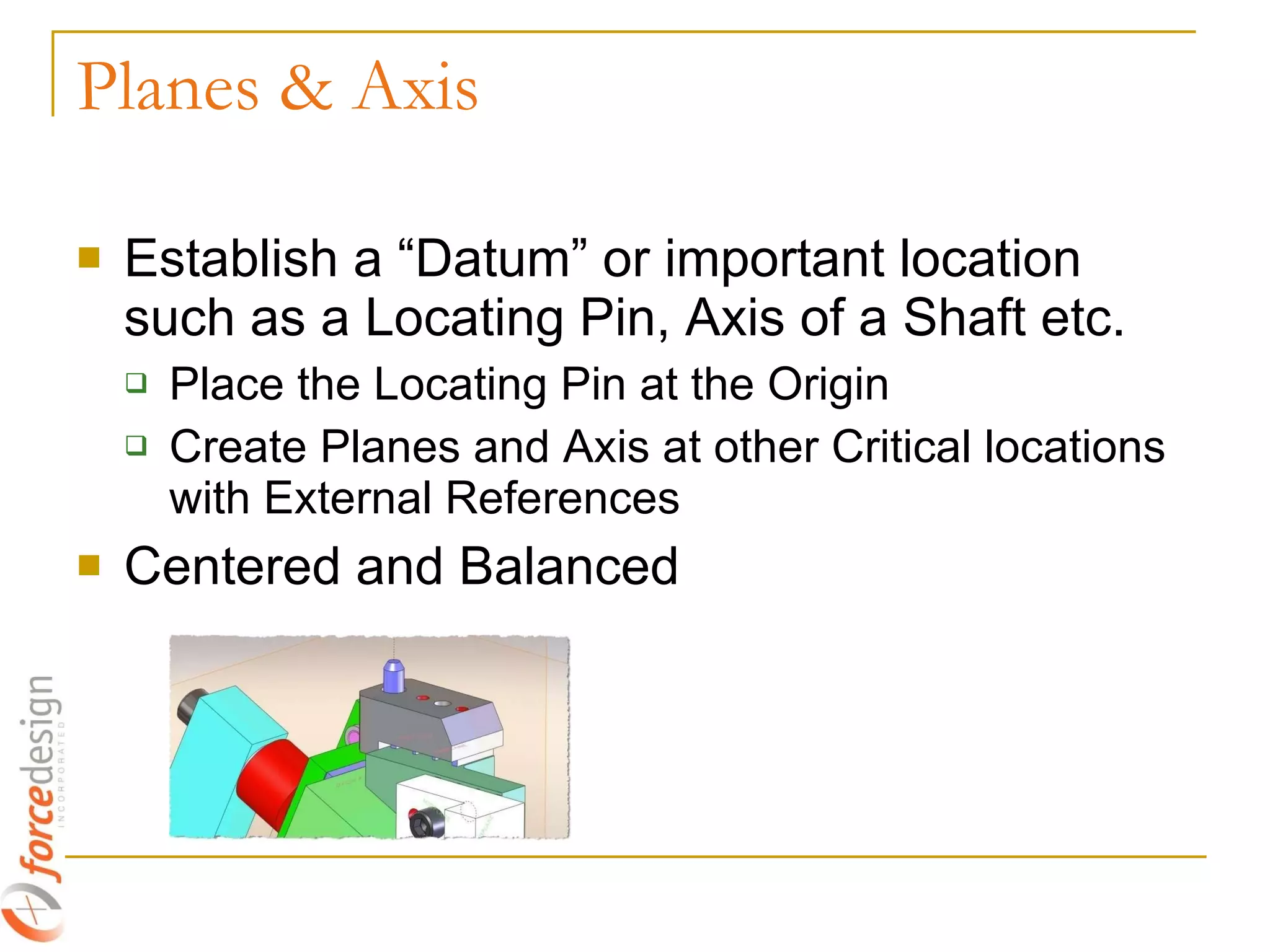 Planes & Axis Establish a “Datum” or important location such as a Locating Pin, Axis of a Shaft etc. Place the Locating Pin at the Origin Create Planes and Axis at other Critical locations with External References Centered and Balanced 
