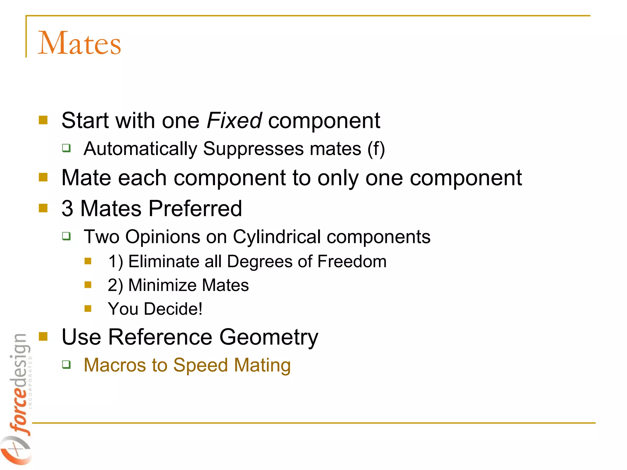 Mates Start with one  Fixed  component Automatically Suppresses mates (f) Mate each component to only one component 3 Mates Preferred Two Opinions on Cylindrical components 1) Eliminate all Degrees of Freedom 2) Minimize Mates You Decide! Use Reference Geometry Macros to Speed Mating 