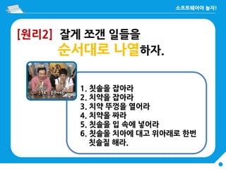 [원리2] 잘게 쪼갠 일들을
순서대로 나열하자.
1. 칫솔을 잡아라
2. 치약을 잡아라
3. 치약 뚜껑을 열어라
4. 치약을 짜라
5. 칫솔을 입 속에 넣어라
6. 칫솔을 치아에 대고 위아래로 한번
칫솔질 해라.
 
