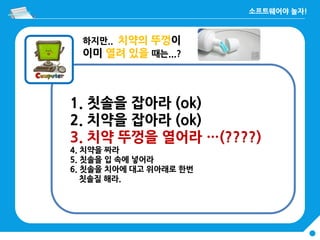 하지만.. 치약의 뚜껑이
이미 열려 있을 때는...?
1. 칫솔을 잡아라 (ok)
2. 치약을 잡아라 (ok)
3. 치약 뚜껑을 열어라 …(????)
4. 치약을 짜라
5. 칫솔을 입 속에 넣어라
6. 칫솔을 치아에 대고 위아래로 한번
칫솔질 해라.
 