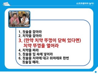 1. 칫솔을 잡아라
2. 치약을 잡아라
3. (만약 치약 뚜껑이 닫혀 있다면)
치약 뚜껑을 열어라
4. 치약을 짜라
5. 칫솔을 입 속에 넣어라
6. 칫솔을 치아에 대고 위아래로 한번
칫솔질 해라.
 