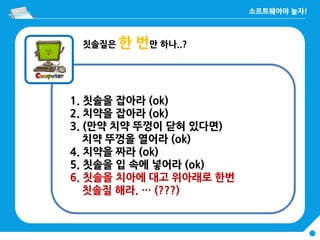 칫솔질은 한 번만 하나..?
1. 칫솔을 잡아라 (ok)
2. 치약을 잡아라 (ok)
3. (만약 치약 뚜껑이 닫혀 있다면)
치약 뚜껑을 열어라 (ok)
4. 치약을 짜라 (ok)
5. 칫솔을 입 속에 넣어라 (ok)
6. 칫솔을 치아에 대고 위아래로 한번
칫솔질 해라. … (???)
 