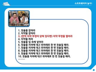 1. 칫솔을 잡아라
2. 치약을 잡아라
3. (만약 치약 뚜껑이 닫혀 있다면) 치약 뚜껑을 열어라
4. 치약을 짜라
5. 칫솔을 입 속에 넣어라
6. 칫솔을 치아에 대고 위아래로 한 번 칫솔질 해라.
7. 칫솔을 치아에 대고 위아래로 한 번 칫솔질 해라.
8. 칫솔을 치아에 대고 위아래로 한 번 칫솔질 해라.
9. 칫솔을 치아에 대고 위아래로 한 번 칫솔질 해라.
10. 칫솔을 치아에 대고 위아래로 한 번 칫솔질 해라.
………
 