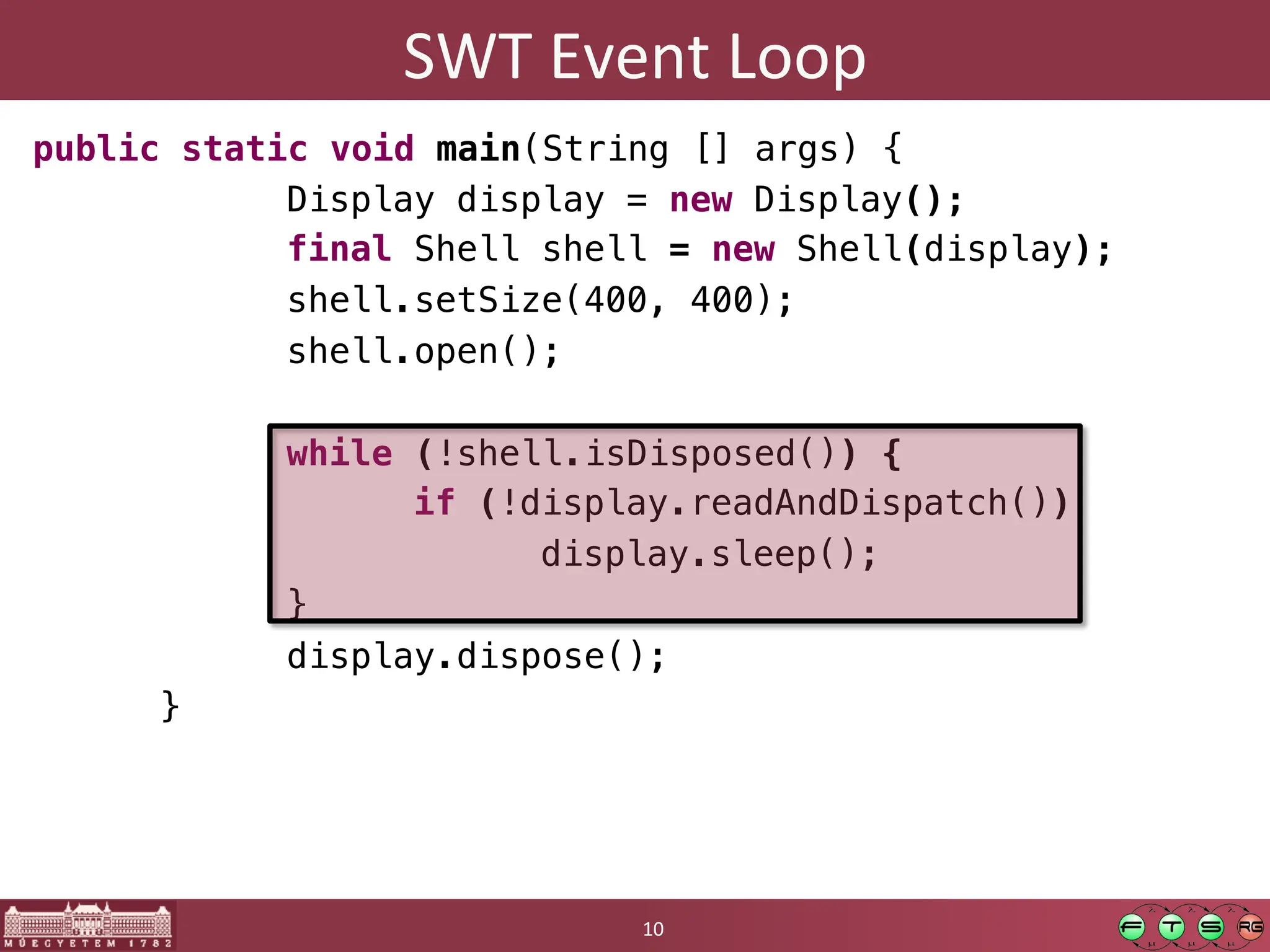 SWT	
  Event	
  Loop	
  
public static void main(String [] args) {!
" "Display display = new Display();!
" "final Shell shell = new Shell(display);!
" "shell.setSize(400, 400);!
" "shell.open();!
!
" "while (!shell.isDisposed()) {!
" " "if (!display.readAndDispatch())!
" " " "display.sleep();!
" "}!
" "display.dispose();!
"}	
  
10	
  
 