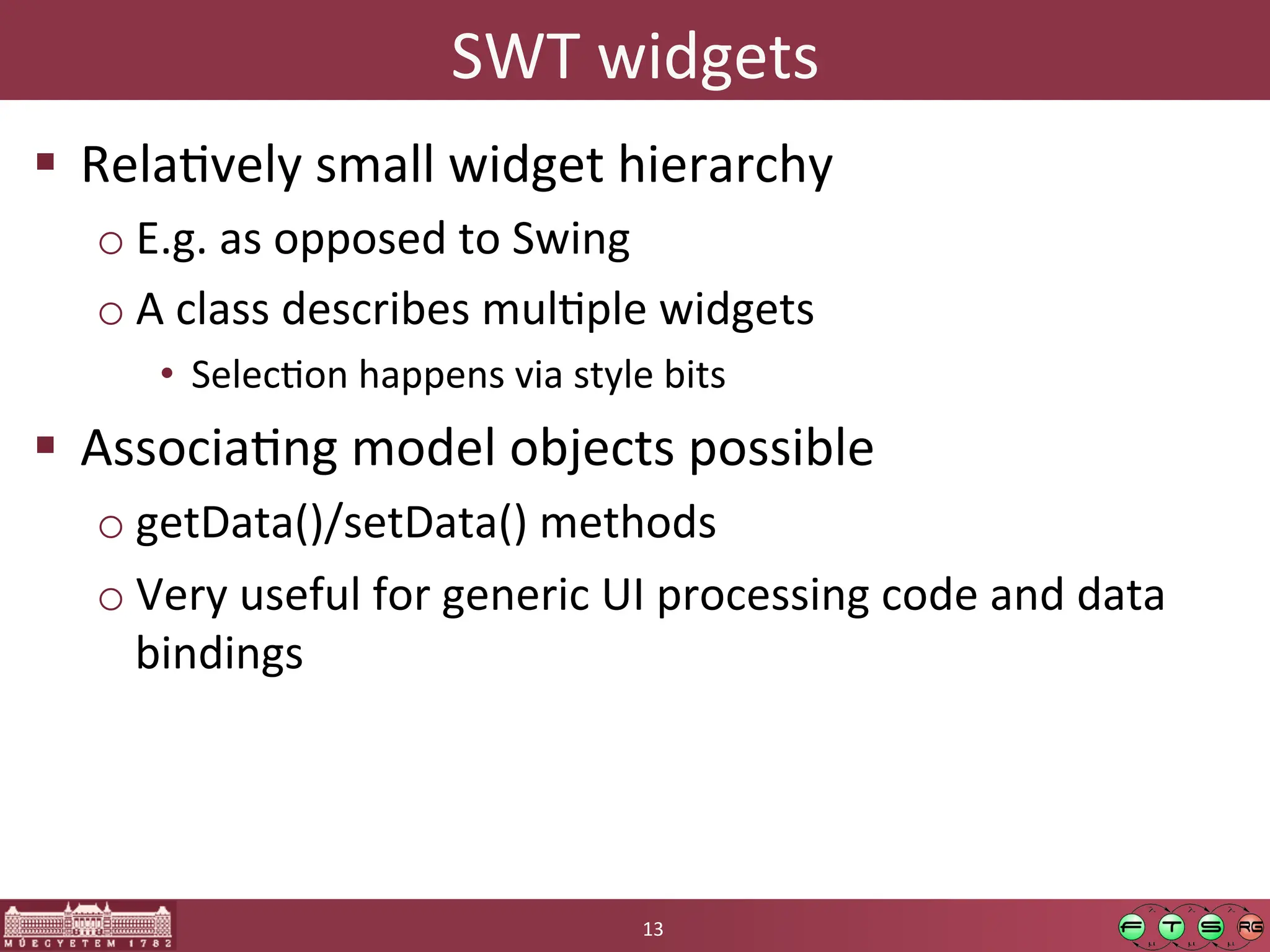 SWT	
  widgets	
  
! RelaGvely	
  small	
  widget	
  hierarchy	
  
o E.g.	
  as	
  opposed	
  to	
  Swing	
  
o A	
  class	
  describes	
  mulGple	
  widgets	
  
• SelecGon	
  happens	
  via	
  style	
  bits	
  
! AssociaGng	
  model	
  objects	
  possible	
  
o getData()/setData()	
  methods	
  
o Very	
  useful	
  for	
  generic	
  UI	
  processing	
  code	
  and	
  data	
  
bindings	
  
13	
  
 