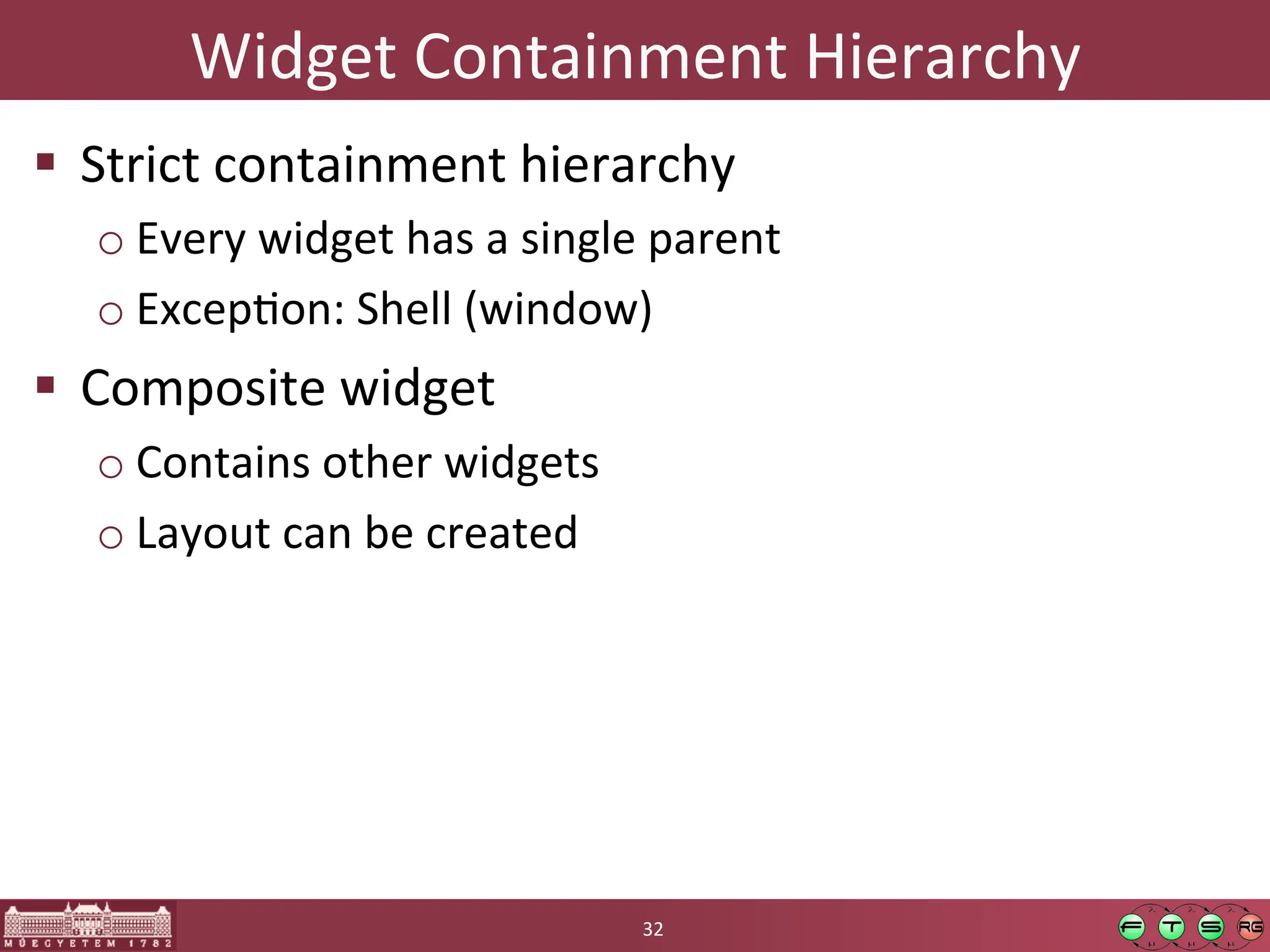 Widget	
  Containment	
  Hierarchy	
  
! Strict	
  containment	
  hierarchy	
  
o Every	
  widget	
  has	
  a	
  single	
  parent	
  
o ExcepGon:	
  Shell	
  (window)	
  
! Composite	
  widget	
  
o Contains	
  other	
  widgets	
  
o Layout	
  can	
  be	
  created	
  
32	
  
 