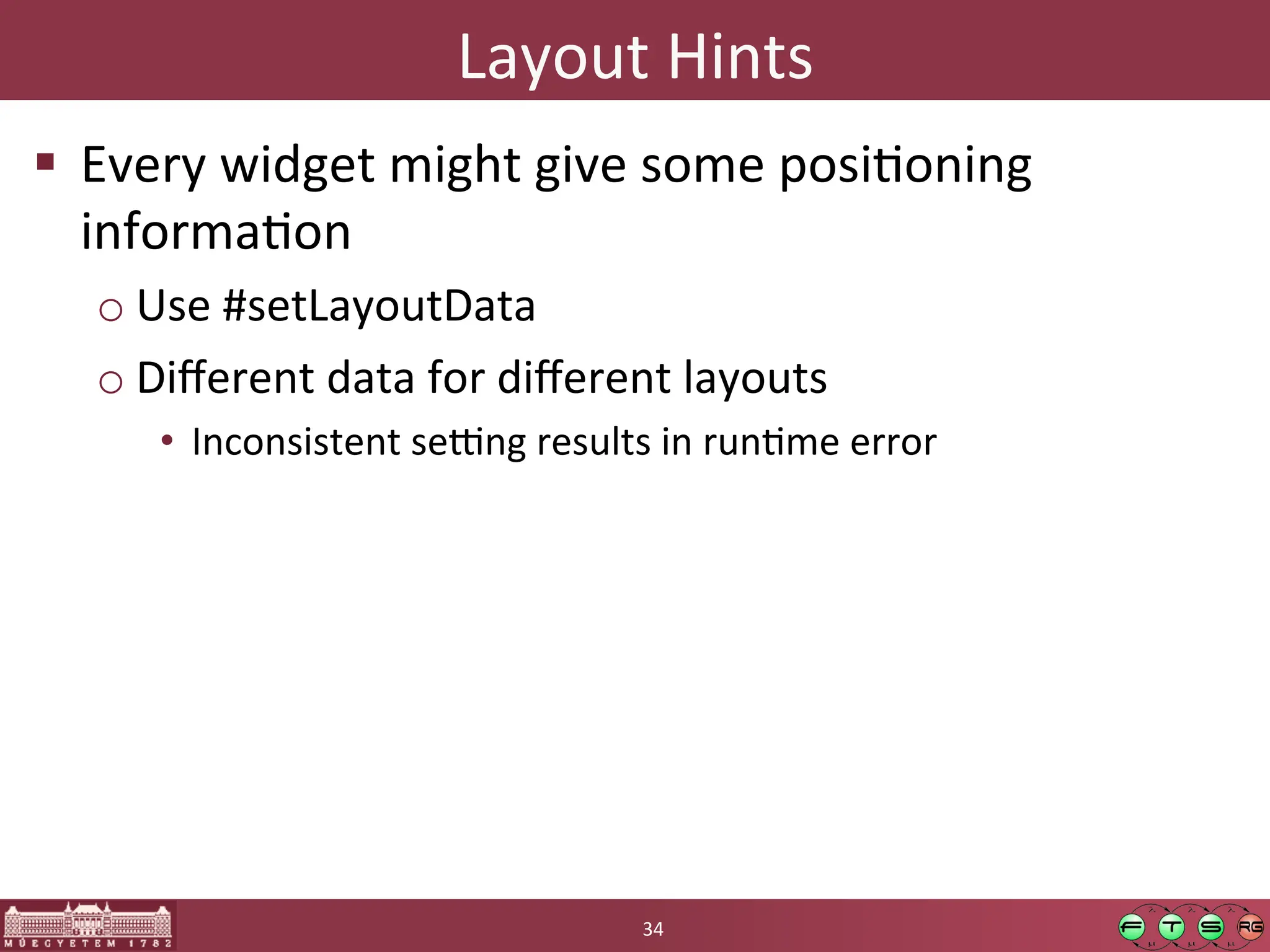 Layout	
  Hints	
  
! Every	
  widget	
  might	
  give	
  some	
  posiGoning	
  
informaGon	
  
o Use	
  #setLayoutData	
  
o Diﬀerent	
  data	
  for	
  diﬀerent	
  layouts	
  
• Inconsistent	
  se[ng	
  results	
  in	
  runGme	
  error	
  
34	
  
 