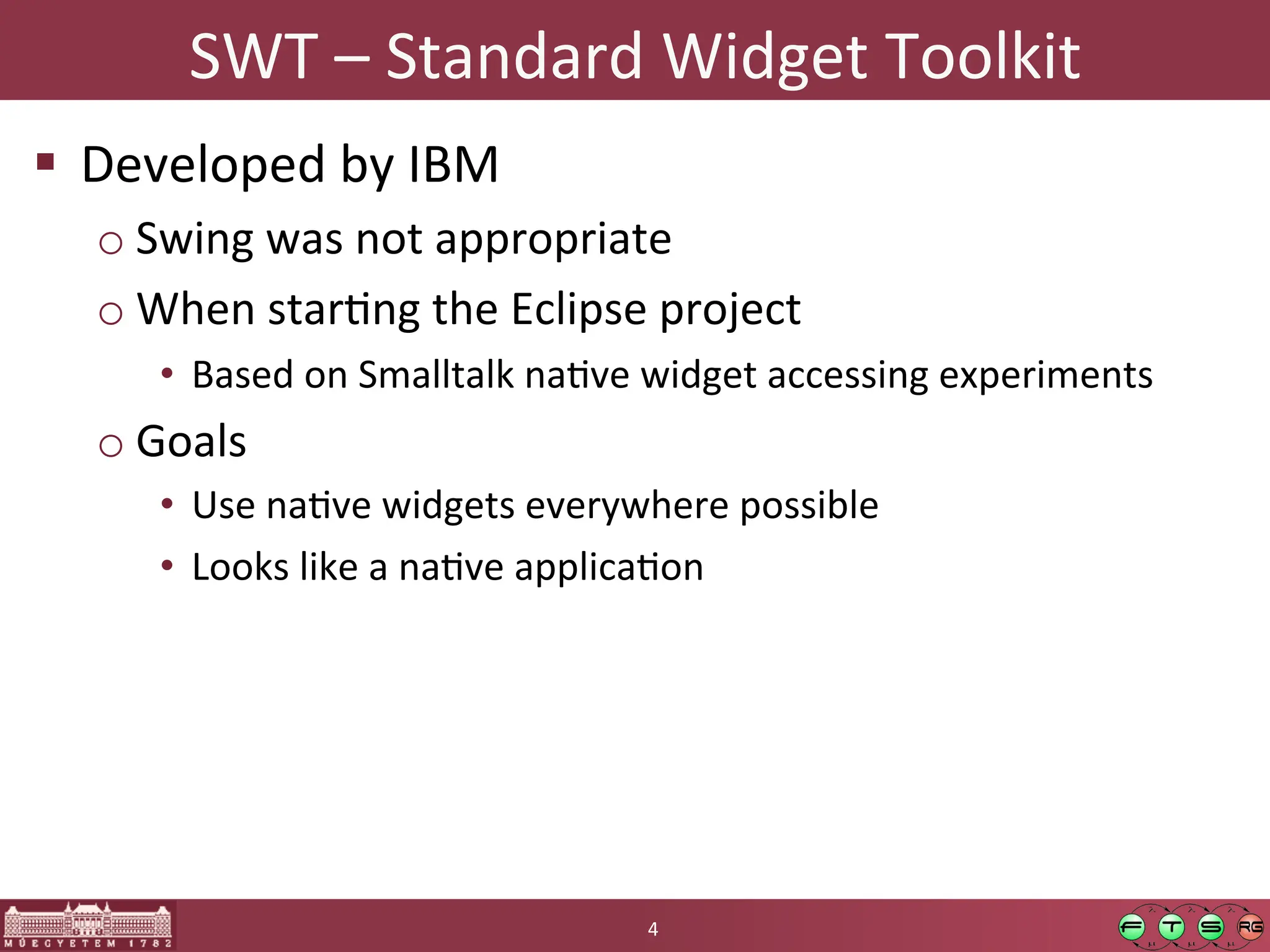 SWT	
  –	
  Standard	
  Widget	
  Toolkit	
  
! Developed	
  by	
  IBM	
  
o Swing	
  was	
  not	
  appropriate	
  
o When	
  starGng	
  the	
  Eclipse	
  project	
  
• Based	
  on	
  Smalltalk	
  naGve	
  widget	
  accessing	
  experiments	
  
o Goals	
  
• Use	
  naGve	
  widgets	
  everywhere	
  possible	
  
• Looks	
  like	
  a	
  naGve	
  applicaGon	
  
4	
  
 