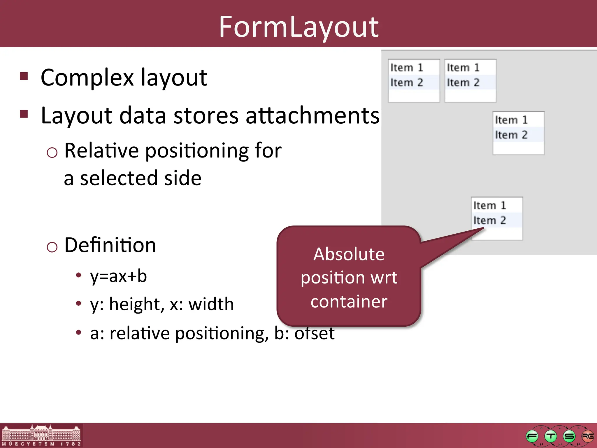 FormLayout	
  
! Complex	
  layout	
  
! Layout	
  data	
  stores	
  a:achments	
  
o RelaGve	
  posiGoning	
  for	
  
a	
  selected	
  side	
  
o DeﬁniGon	
  
• y=ax+b	
  	
  
• y:	
  height,	
  x:	
  width	
  
• a:	
  relaGve	
  posiGoning,	
  b:	
  ofset	
  
Absolute	
  
posiGon	
  wrt	
  
container	
  
 