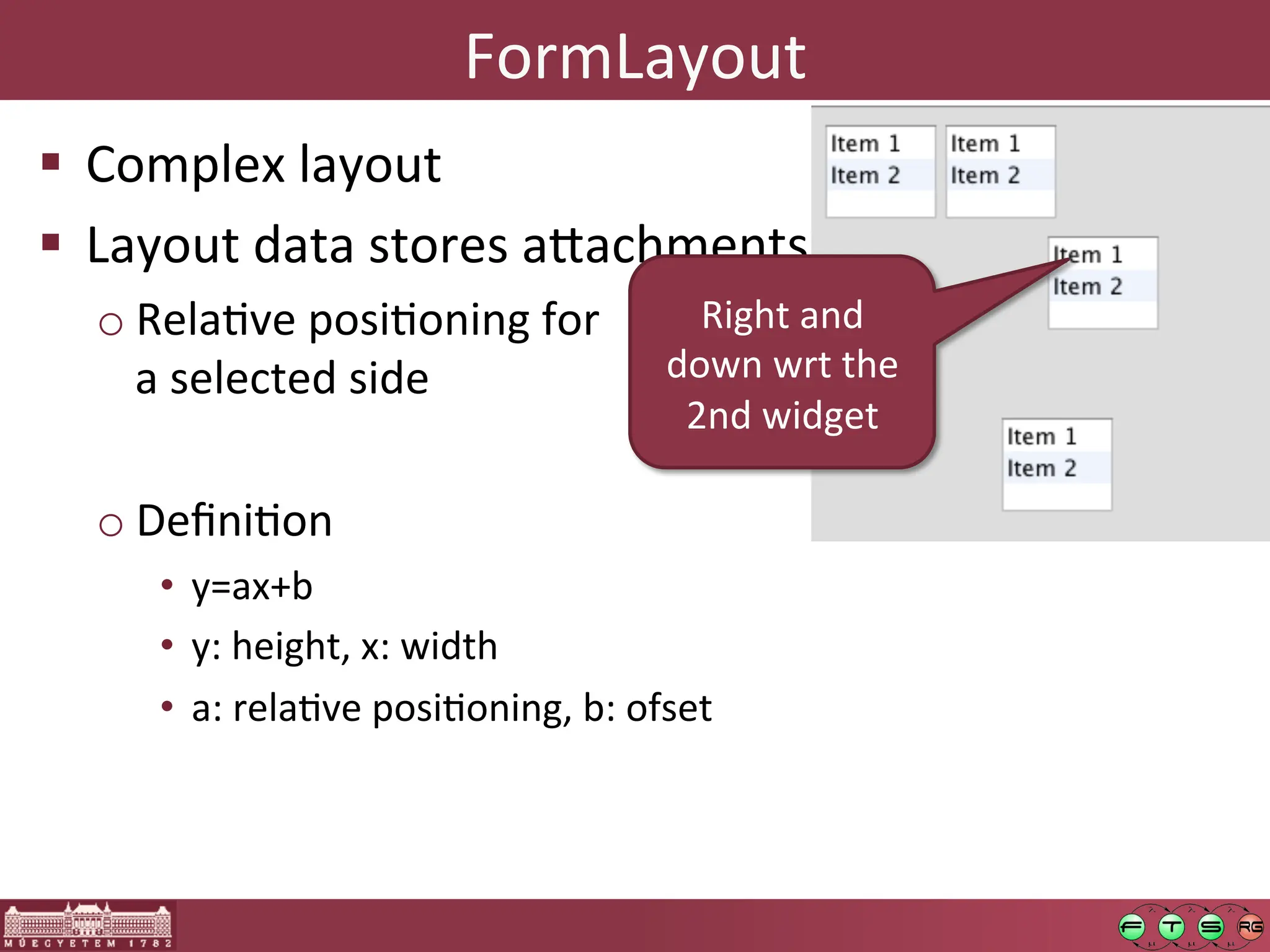 FormLayout	
  
! Complex	
  layout	
  
! Layout	
  data	
  stores	
  a:achments	
  
o RelaGve	
  posiGoning	
  for	
  
a	
  selected	
  side	
  
o DeﬁniGon	
  
• y=ax+b	
  	
  
• y:	
  height,	
  x:	
  width	
  
• a:	
  relaGve	
  posiGoning,	
  b:	
  ofset	
  
Right	
  and	
  
down	
  wrt	
  the	
  
2nd	
  widget	
  
 