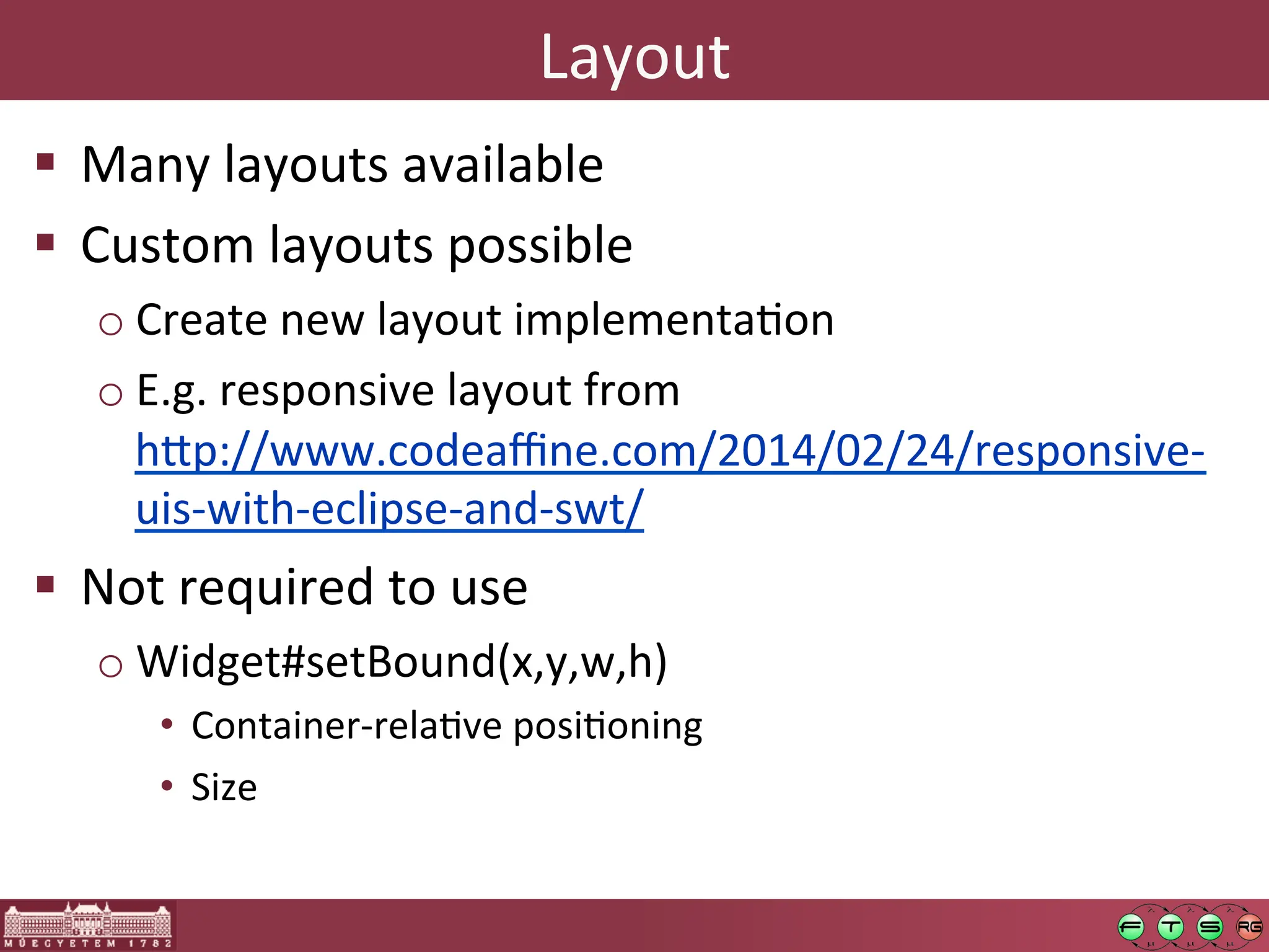 Layout	
  
! Many	
  layouts	
  available	
  
! Custom	
  layouts	
  possible	
  
o Create	
  new	
  layout	
  implementaGon	
  
o E.g.	
  responsive	
  layout	
  from	
  
h:p://www.codeaﬃne.com/2014/02/24/responsive-­‐
uis-­‐with-­‐eclipse-­‐and-­‐swt/	
  	
  
! Not	
  required	
  to	
  use	
  
o Widget#setBound(x,y,w,h)	
  
• Container-­‐relaGve	
  posiGoning	
  
• Size	
  
 