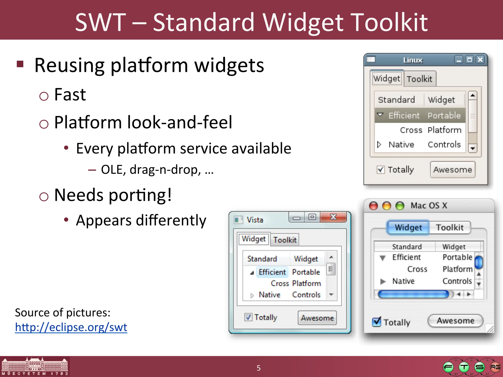 SWT	
  –	
  Standard	
  Widget	
  Toolkit	
  
! Reusing	
  plaKorm	
  widgets	
  
o Fast	
  
o PlaKorm	
  look-­‐and-­‐feel	
  
• Every	
  plaKorm	
  service	
  available	
  
– OLE,	
  drag-­‐n-­‐drop,	
  …	
  
o Needs	
  porGng!	
  
• Appears	
  diﬀerently	
  
5	
  
Source	
  of	
  pictures:	
  
h:p://eclipse.org/swt	
  
 
