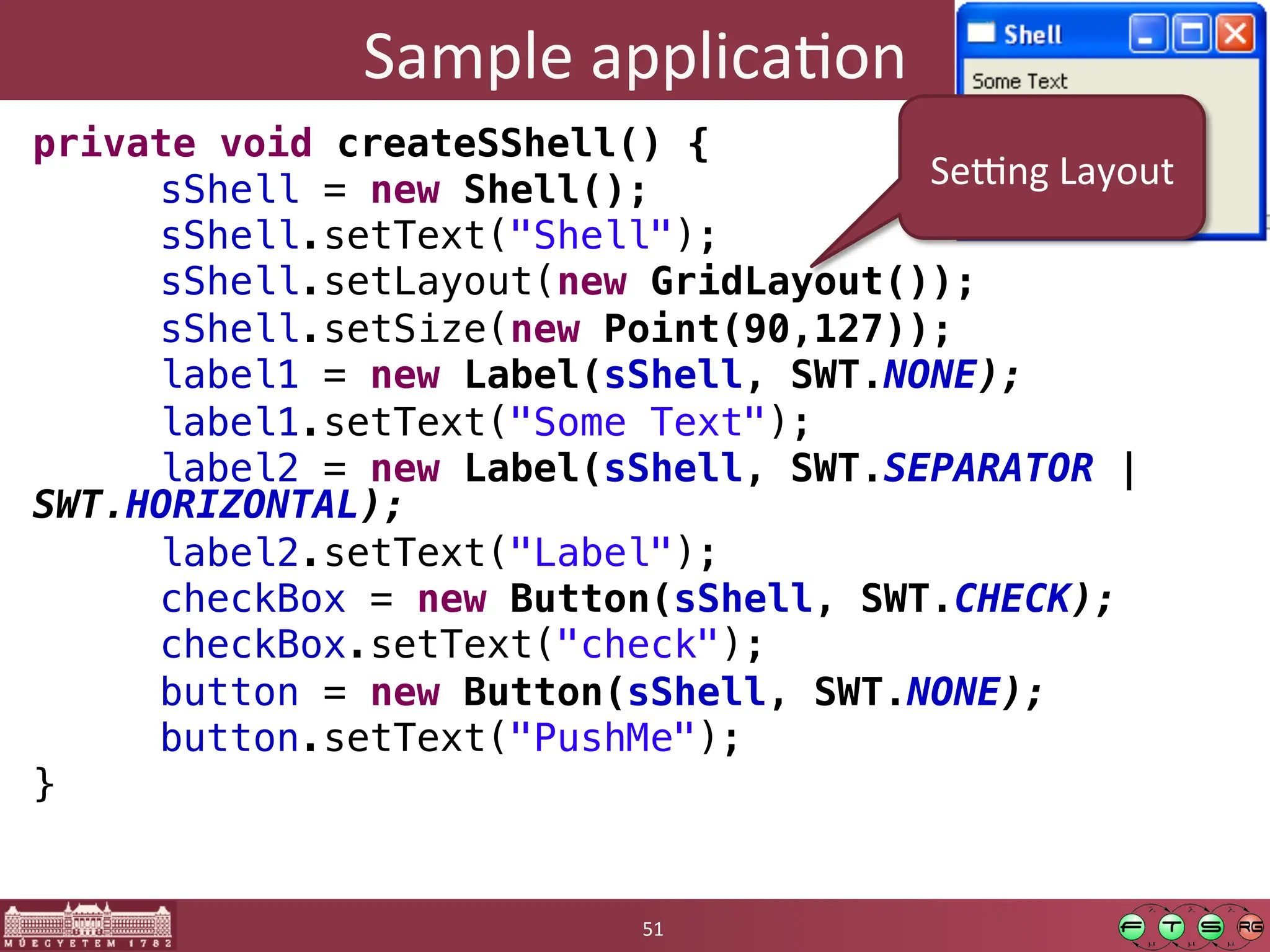 Sample	
  applicaGon	
  
private void createSShell() {!
"sShell = new Shell();!
"sShell.setText("Shell");!
"sShell.setLayout(new GridLayout());!
"sShell.setSize(new Point(90,127));!
"label1 = new Label(sShell, SWT.NONE);!
"label1.setText("Some Text");!
"label2 = new Label(sShell, SWT.SEPARATOR |
SWT.HORIZONTAL);!
"label2.setText("Label");!
"checkBox = new Button(sShell, SWT.CHECK);!
"checkBox.setText("check");!
"button = new Button(sShell, SWT.NONE);!
"button.setText("PushMe");!
}	
  
51	
  
Se[ng	
  Layout	
  
 