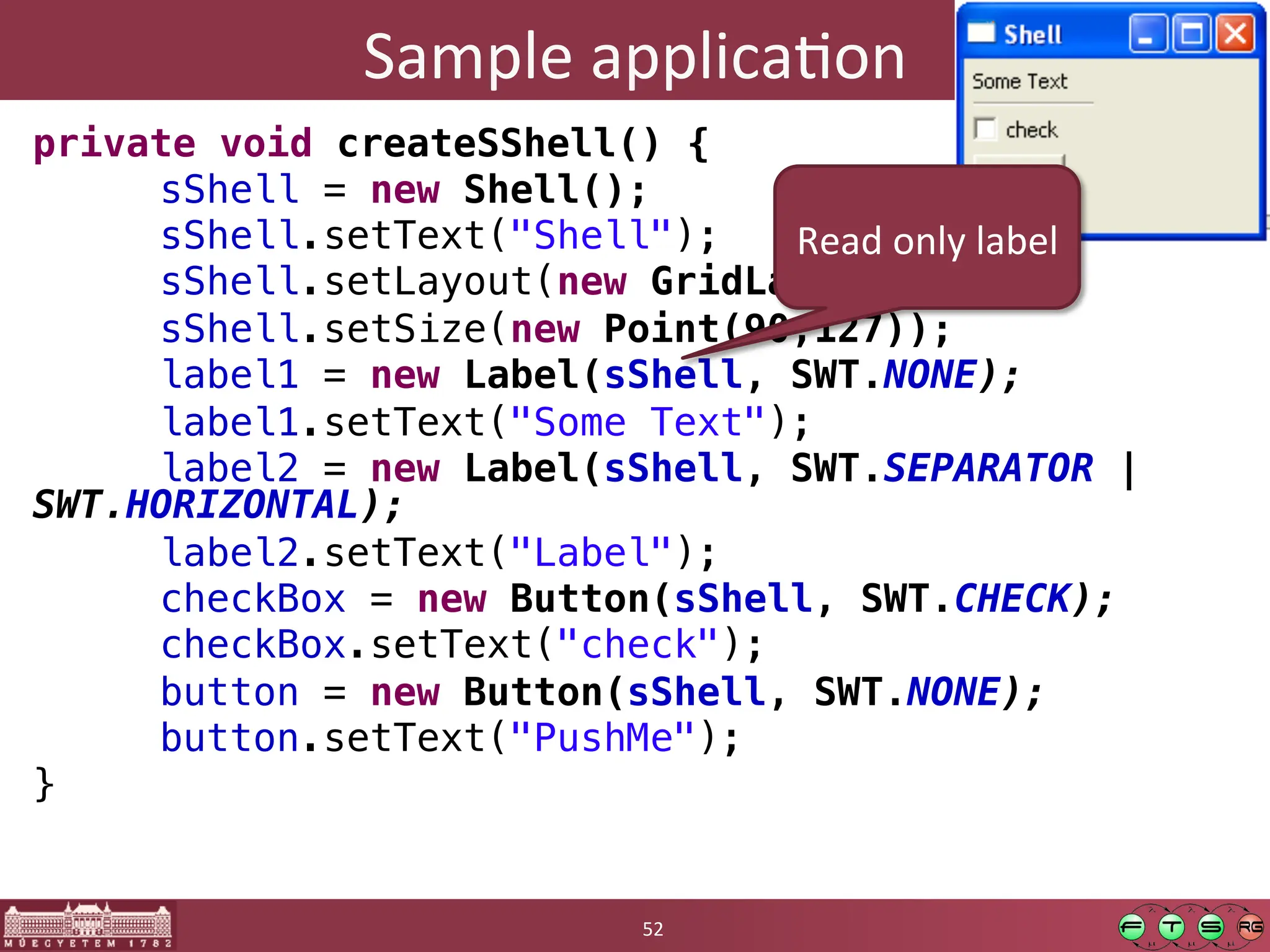 Sample	
  applicaGon	
  
private void createSShell() {!
"sShell = new Shell();!
"sShell.setText("Shell");!
"sShell.setLayout(new GridLayout());!
"sShell.setSize(new Point(90,127));!
"label1 = new Label(sShell, SWT.NONE);!
"label1.setText("Some Text");!
"label2 = new Label(sShell, SWT.SEPARATOR |
SWT.HORIZONTAL);!
"label2.setText("Label");!
"checkBox = new Button(sShell, SWT.CHECK);!
"checkBox.setText("check");!
"button = new Button(sShell, SWT.NONE);!
"button.setText("PushMe");!
}	
  
52	
  
Read	
  only	
  label	
  
 