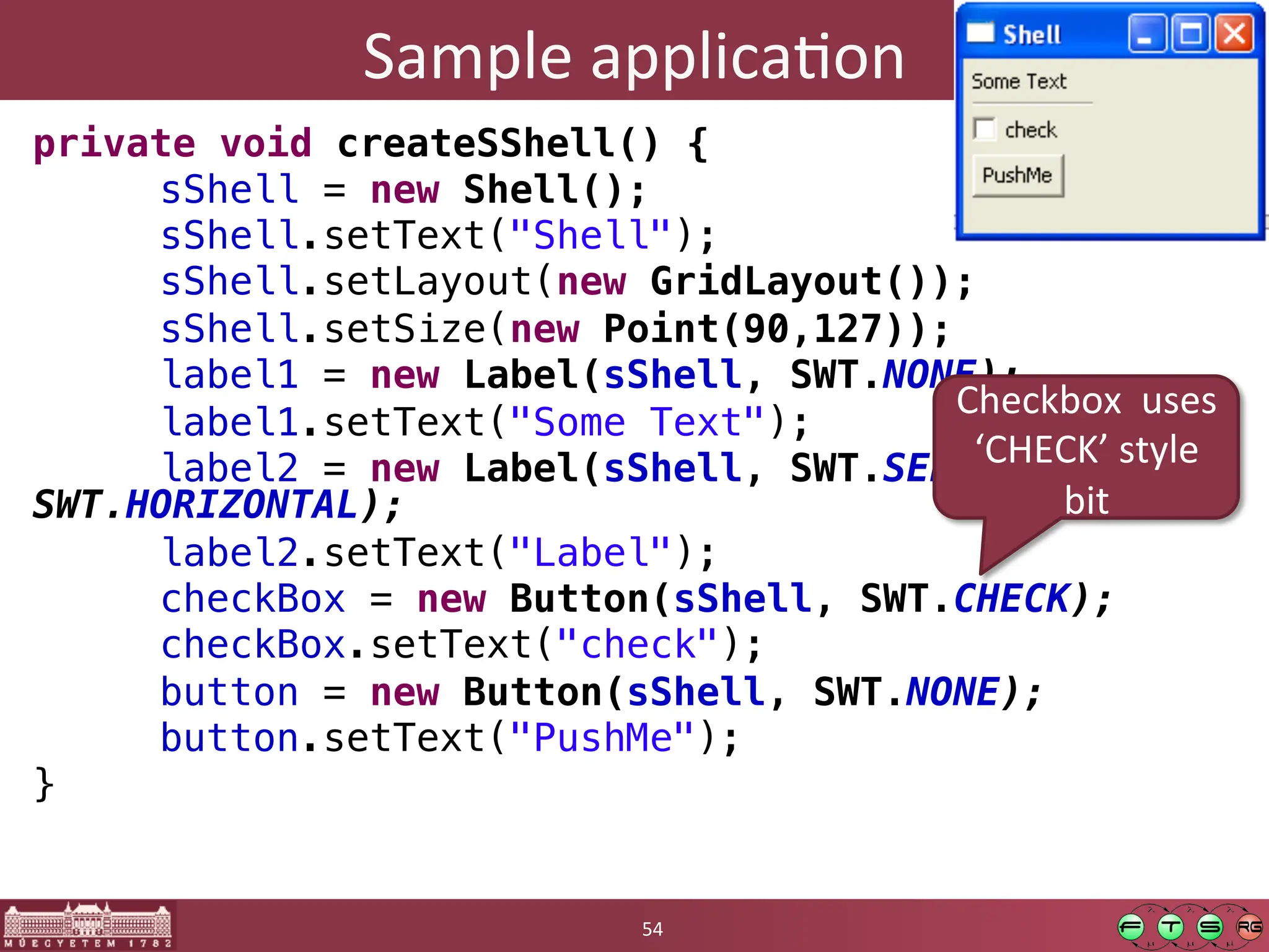 Sample	
  applicaGon	
  
private void createSShell() {!
"sShell = new Shell();!
"sShell.setText("Shell");!
"sShell.setLayout(new GridLayout());!
"sShell.setSize(new Point(90,127));!
"label1 = new Label(sShell, SWT.NONE);!
"label1.setText("Some Text");!
"label2 = new Label(sShell, SWT.SEPARATOR |
SWT.HORIZONTAL);!
"label2.setText("Label");!
"checkBox = new Button(sShell, SWT.CHECK);!
"checkBox.setText("check");!
"button = new Button(sShell, SWT.NONE);!
"button.setText("PushMe");!
}	
  
54	
  
Checkbox	
  	
  uses	
  
‘CHECK’	
  style	
  
bit	
  
 