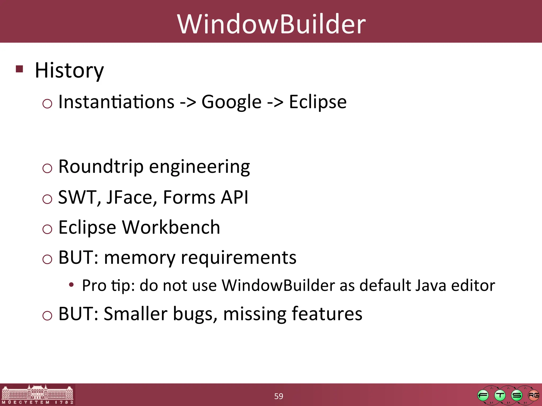 WindowBuilder	
  
! History	
  
o InstanGaGons	
  -­‐>	
  Google	
  -­‐>	
  Eclipse	
  
o Roundtrip	
  engineering	
  
o SWT,	
  JFace,	
  Forms	
  API	
  
o Eclipse	
  Workbench	
  
o BUT:	
  memory	
  requirements	
  
• Pro	
  Gp:	
  do	
  not	
  use	
  WindowBuilder	
  as	
  default	
  Java	
  editor	
  
o BUT:	
  Smaller	
  bugs,	
  missing	
  features	
  
59	
  
 
