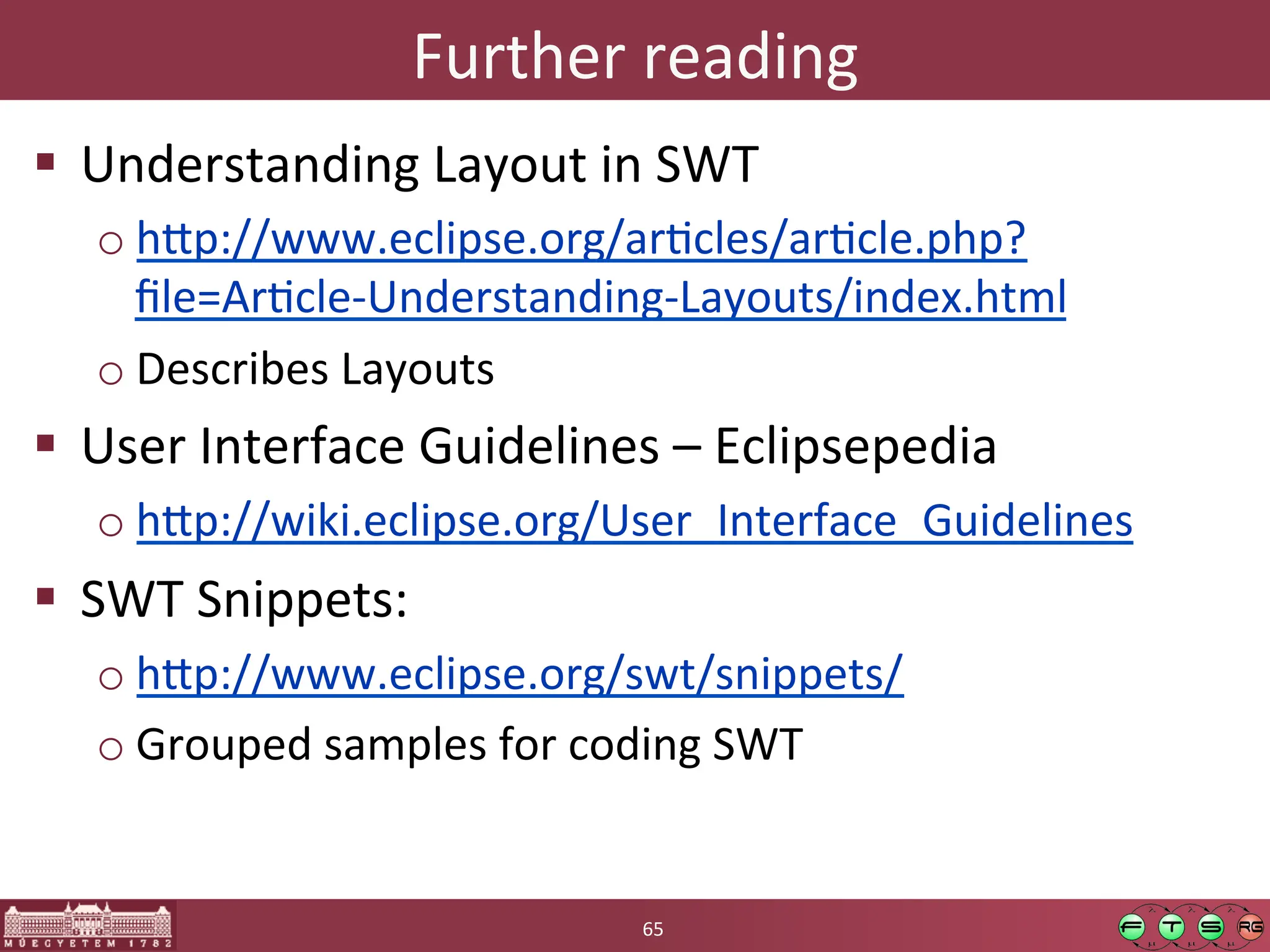 Further	
  reading	
  
! Understanding	
  Layout	
  in	
  SWT	
  
o h:p://www.eclipse.org/arGcles/arGcle.php?
ﬁle=ArGcle-­‐Understanding-­‐Layouts/index.html	
  
o Describes	
  Layouts	
  
! User	
  Interface	
  Guidelines	
  –	
  Eclipsepedia	
  
o h:p://wiki.eclipse.org/User_Interface_Guidelines	
  
! SWT	
  Snippets:	
  	
  
o h:p://www.eclipse.org/swt/snippets/	
  
o Grouped	
  samples	
  for	
  coding	
  SWT	
  
65	
  
 