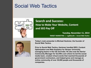 Social Web Tactics 
Today’s main presenter is Michael Hackmer, the founder of 
Social Web Tactics. 
Prior to Social Web Tactics, Hackmer handled SEO, Content 
Optimization and Web Analytics for Strayer University 
managing teams in the US and India. He also was the Senior 
Community Manager for GovWin.com where he led the social 
media team, created virtual events that reached thousands of 
government contractors, and helped grow and manage an 
online community of over 30,000 people and thousands of 
companies. 
 