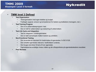 TMMi 2009
Eksempel: Level 3 formelt



  •   TMMi level 3 Defined
       •   Test Organization
            •     Testorganisation med egen ledelse og budget.
            •     Fastlagte opgaver, ansvar og kompetencer for testere og testledere (managers, red.).
       •   Test Training Program
            •     Der er et uddannelsesprogram i test.
            •     Der er mål for uddannelsen og evaluering af uddannelsen.
       •   Test Life Cycle and Integration
            •     Test er integreret i udviklingsforløbet.
            •     Der er reelt samarbejde mellem testere og udviklere.
       •   Non-Functional Testing
            •     Der anvendes en standard for beskrivelse af egenskaber, fx ISO 9126.
            •     Den enkelte egenskabs relevans i testforløbet vurderes.
            •     Der bruges teknikker til test af hver egenskab.
            •     Egenskabernes endelige niveau måles og der afrapporteres på egenskabstestens resultater.
       •   Peer Reviews
            •     ...




                                                           10
 