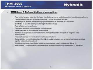 TMMi 2009
Eksempel: Level 3 oversat


  •   TMMi level 3 Defined (tidligere Integration)
       •   Test er ikke længere noget der blot ligger efter kodning; men er fuldt integreret ind i udviklingsdisciplinerne.
       •   Testplanlægning startes i de tidlige projektfaser i form af en 'master test plan’.
       •   Der foregår en løbende videreudvikling og kvalitetssikring af testmodel og –processer.
       •   Der findes en specifik Testorganisation og test-uddannelse(r).
       •   Test opfattes som en profession
       •   Testcases håndteres og forvaltes i et centralt værktøj.
       •   Der er værktøjer til at understøtte testaktiviterne.
       •   Formelle reviewprocesser er implementeret; men opfattes endnu ikke som en integreret del af
           testprocessen.
       •   'Test professionals' er med til at review'e kravspecifikationer.
       •   Fokus udvides fra rent funktionel test (level 2) til også at inkludere non-funktonel test (brugervenlighed
           og/eller pålidelighed/robusthed).
       •   Udviklings- og testakviteter følger guidelines og procedurer nøje (i modsætning til level 2).
       •   Peer reviews ? (Spørgsmål om uddybelse sendt til TMMi-foundation og Softwaretest 10. marts 09)




                                                                11
 
