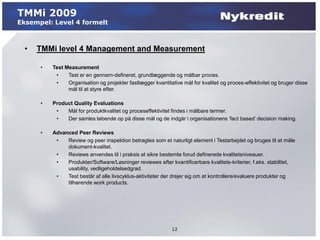 TMMi 2009
Eksempel: Level 4 formelt



  •   TMMi level 4 Management and Measurement

      •   Test Measurement
           •    Test er en gennem-defineret, grundlæggende og målbar proces.
           •    Organisation og projekter fastlægger kvantitative mål for kvalitet og proces-effektivitet og bruger disse
                mål til at styre efter.

      •   Product Quality Evaluations
           •   Mål for produktkvalitet og proceseffektivitet findes i målbare termer.
           •   Der samles løbende op på disse mål og de indgår i organisationens ’fact based’ decision making.

      •   Advanced Peer Reviews
           •   Review og peer inspektion betragtes som et naturligt element i Testarbejdet og bruges til at måle
               dokument-kvalitet.
           •   Reviews anvendes til i praksis at sikre bestemte forud definerede kvalitetsniveauer.
           •   Produkter/Software/Løsninger reviewes efter kvantificerbare kvalitets-kriterier, f.eks. stabilitet,
               usability, vedligeholdelsedgrad.
           •   Test består af alle livscyklus-aktiviteter der drejer sig om at kontrollere/evaluere produkter og
               tilhørende work products.




                                                             12
 