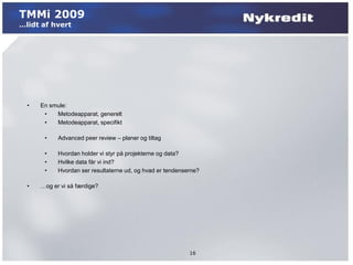 TMMi 2009
…lidt af hvert




  •   En smule:
       •   Metodeapparat, generelt
       •   Metodeapparat, specifikt

       •    Advanced peer review – planer og tiltag

       •    Hvordan holder vi styr på projekterne og data?
       •    Hvilke data får vi ind?
       •    Hvordan ser resultaterne ud, og hvad er tendenserne?

  •   …og er vi så færdige?




                                                            16
 