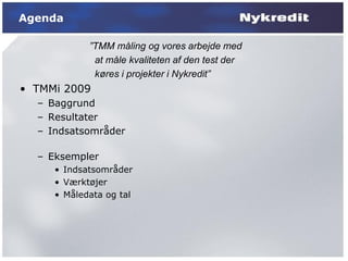 Agenda

            ”TMM måling og vores arbejde med
             at måle kvaliteten af den test der
             køres i projekter i Nykredit”
• TMMi 2009
  – Baggrund
  – Resultater
  – Indsatsområder

  – Eksempler
     • Indsatsområder
     • Værktøjer
     • Måledata og tal
 