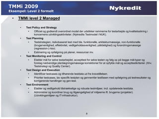 TMMi 2009
Eksempel: Level 2 formelt

  •   TMMi level 2 Managed

      •   Test Policy and Strategy
           •    Officiel og godkendt overordnet model der udstikker rammerne for testarbejde og kvalitetssikring i
                koncernens udviklingsaktiviteter. (Nykredits Testmodel i NUK).
      •   Test Planning
           •    Teststrategien, risikobaseret test med bla. funktionelle, arkitekturmæssige, non-funktionelle
                (brugervenlighed, effektivitet, vedligeholdesvenlighed, pålidelighed) og forandringsmæssige
                (regression-) risici.
           •    Estimering og opfølgning på planer, ressourcer mv.
      •   Test Monitoring and Control
           •    Etabler mål for selve testarbejdet, accepttest for selve testen og følg op på begge mål-typer og
                foretag nødvendige planlægningsmæssige korrektioner for at opfylde mål og accepttestkriterier. (hhv.
                Teststrategi og Quality Center).
      •   Test Design and Execution
           •    Identificer testcases og tilhørende testdata ud fra kravstillelsen.
           •    Prioriter testcases, lav specifik testplan og gennemfør testfasen med opfølgning på testresultater og
                korrigerende handlinger og gen-test.
      •   Test Environment
           •    Etabler og vedligehold tilstrækkelige og robuste testmiljøer, incl. opdaterede testdata.
           •    Administrer og koordiner brug og tilgængelighed af miljøerne ift. brugerne (projekter).
                (Udviklingsmiljøer og IT-infrastruktur).




                                                            8
 