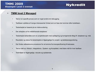 TMMi 2009
Eksempel: Level 2 oversat


  •   TMMi level 2 Managed

      •   Test er en specifik proces som er noget andet end debugging.

      •   Testfasen opfattes af mange interessenter fortsat som en fase der kommer efter kodefasen.

      •   Testarbejdet er baseret på en risikovurdering.

      •   Der arbejdes ud fra veldefinerede testplaner.

      •   Testarbejde behandles som en projektdisciplin med opfølgning og korrigerende tiltag ift. testplaner og -mål.

      •   Resultater og status fra testarbejdet er tilgængelige for projekt- og ledelsesrapportering.

      •   Der findes velbeskrevne procedurer for at komme fra kravspecificering til testcases.

      •   Test er delt op i Modul-, Integrations-, System- og Accepttest, med klare mål for hver testfase.

      •   Testmiljøer er tilgængelige, robuste og opdaterede.




                                                                9
 