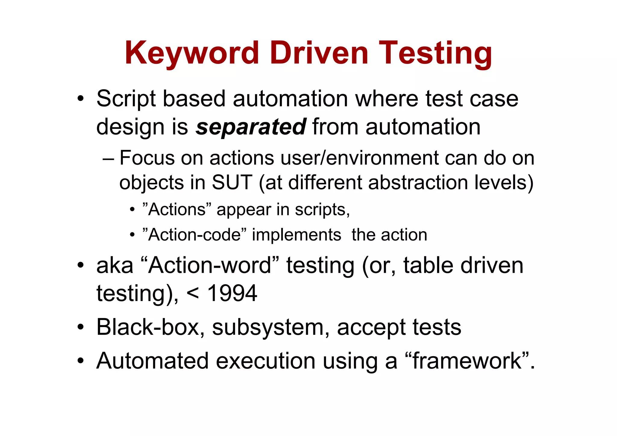 Keyword Driven Testing
      y                  g
• Script based automation where test case
  design is
  d i i separated f
                  t d from automation
                             t    ti
  – Focus on actions user/environment can do on
    objects in SUT (at different abstraction levels)
     • ”Actions” appear in scripts,
                  pp           p
     • ”Action-code” implements the action
• aka “Action-word” testing (or table driven
        Action-word         (or,
  testing), < 1994
• Black-box, subsystem, accept tests
• Automated execution using a “framework”.
                                 framework .
 