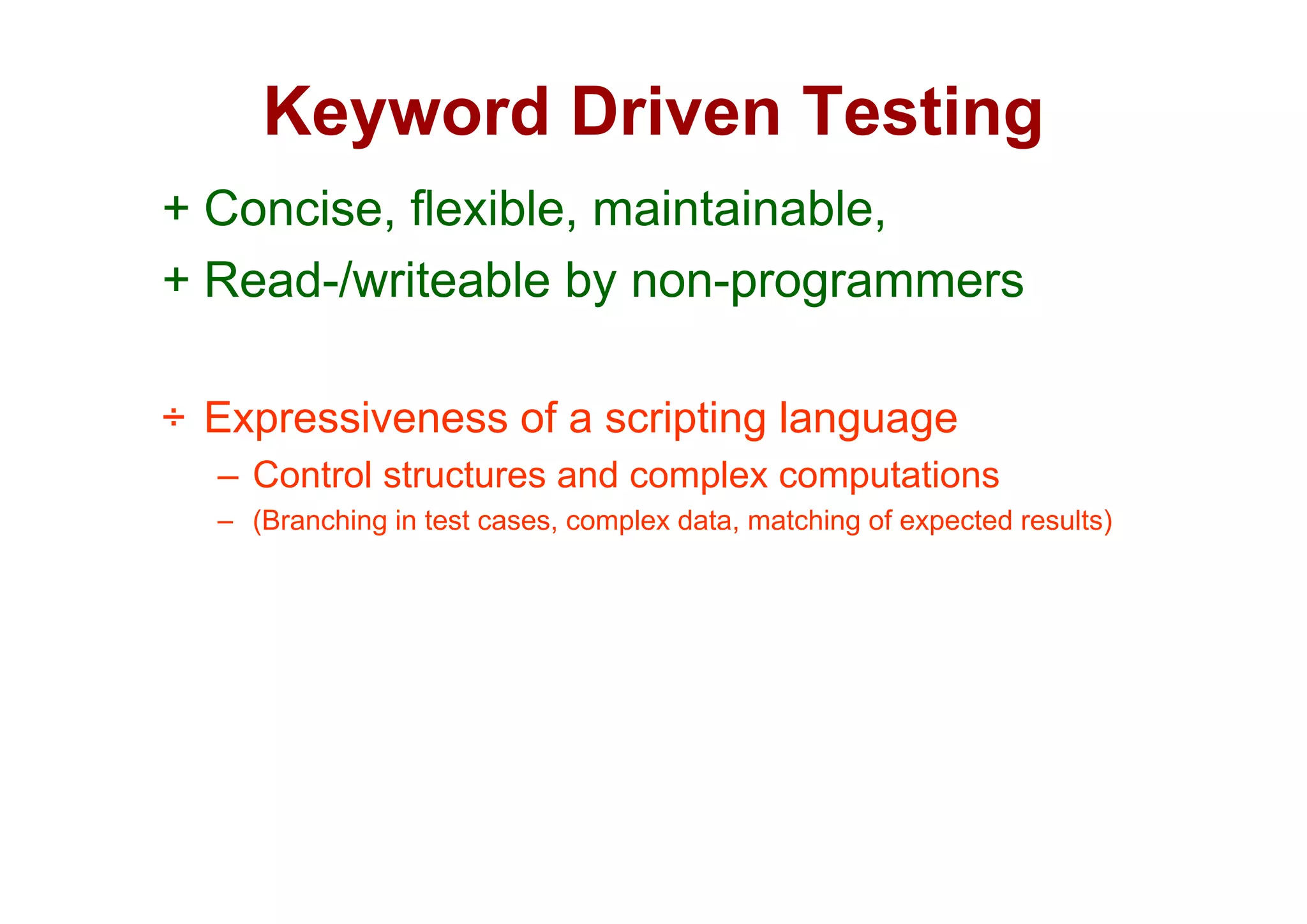 Keyword Driven Testing
       y                  g
+ Concise, flexible, maintainable,
+ Read-/writeable by non-programmers

÷ Expressiveness of a scripting language
  – C t l structures and complex computations
    Control t t        d     l        t ti
  – (Branching in test cases, complex data, matching of expected results)
 