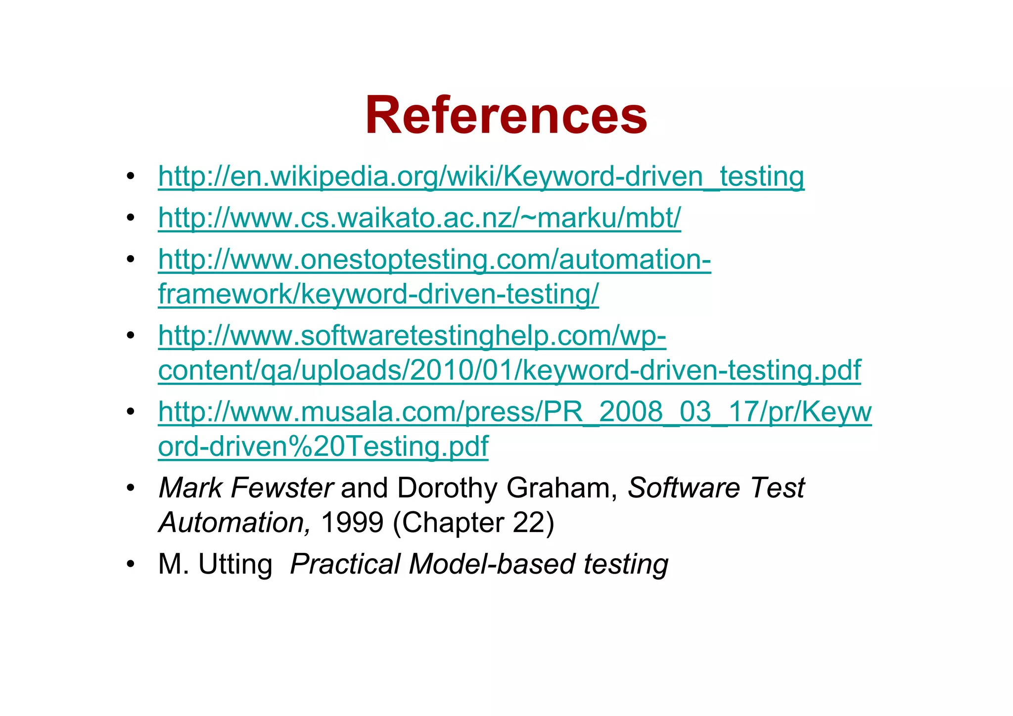 References
• http://en.wikipedia.org/wiki/Keyword-driven_testing
• http://www.cs.waikato.ac.nz/~marku/mbt/
• http://www.onestoptesting.com/automation-
  framework/keyword-driven-testing/
• http://www.softwaretestinghelp.com/wp-
  content/qa/uploads/2010/01/keyword-driven-testing.pdf
• http://www.musala.com/press/PR_2008_03_17/pr/Keyw
  ord-driven%20Testing.pdf
    ddi      %20T ti       df
• Mark Fewster and Dorothy Graham, Software Test
  Automation,
  Automation 1999 (Chapter 22)
• M. Utting Practical Model-based testing
 
