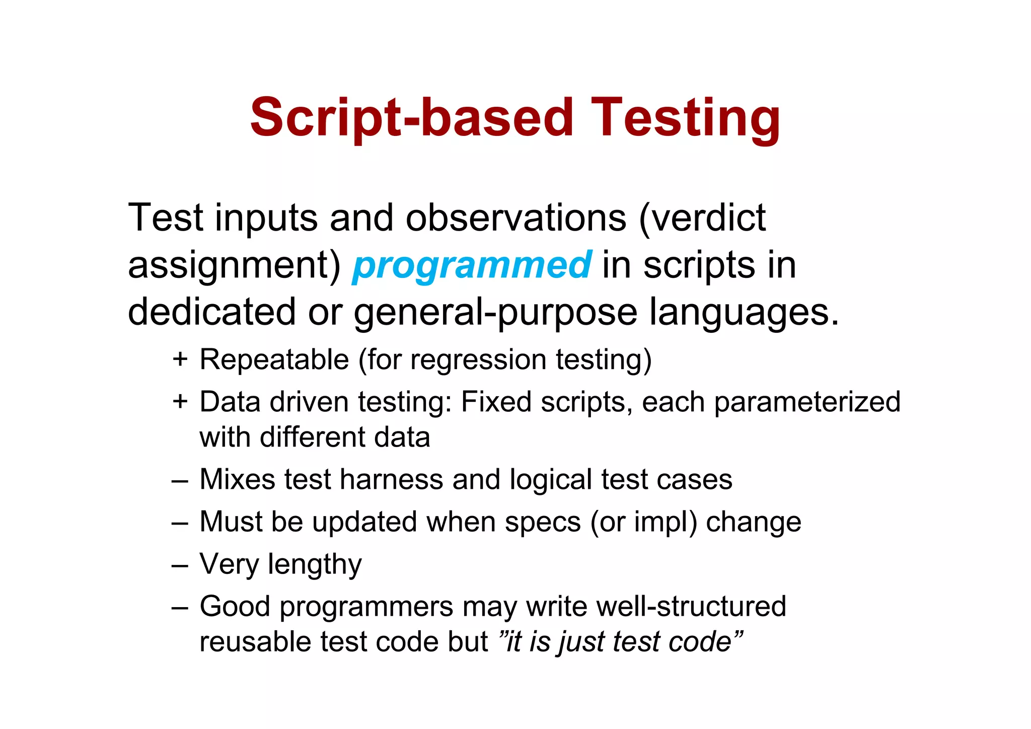 Script-based
       Script based Testing
Test inputs and observations (verdict
assignment) programmed in scripts in
    g       )p g                 p
dedicated or general-purpose languages.
  + Repeatable (for regression testing)
  + Data driven testing: Fixed scripts, each parameterized
    with different data
         d e e da a
  – Mixes test harness and logical test cases
  – Must be updated when specs (or impl) change
  – Very lengthy
  – Good programmers may write well-structured
                                     well structured
    reusable test code but ”it is just test code”
 