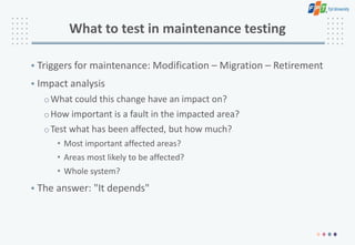 What to test in maintenance testing
• Triggers for maintenance: Modification – Migration – Retirement
• Impact analysis
oWhat could this change have an impact on?
oHow important is a fault in the impacted area?
oTest what has been affected, but how much?
• Most important affected areas?
• Areas most likely to be affected?
• Whole system?
• The answer: "It depends"
 