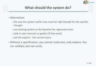What should the system do?
• Alternatives
othe way the system works now must be right (except for the specific
change)
ouse existing system as the baseline for regression tests
olook in user manuals or guides (if they exist)
oask the experts - the current users
• Without a specification, you cannot really test, only explore. You
can validate, but not verify.
 