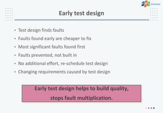 Early test design
• Test design finds faults
• Faults found early are cheaper to fix
• Most significant faults found first
• Faults prevented, not built in
• No additional effort, re-schedule test design
• Changing requirements caused by test design
Early test design helps to build quality,
stops fault multiplication.
 