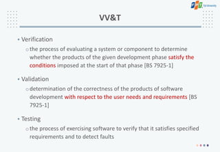 VV&T
• Verification
othe process of evaluating a system or component to determine
whether the products of the given development phase satisfy the
conditions imposed at the start of that phase [BS 7925-1]
• Validation
odetermination of the correctness of the products of software
development with respect to the user needs and requirements [BS
7925-1]
• Testing
othe process of exercising software to verify that it satisfies specified
requirements and to detect faults
 