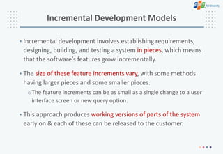 Incremental Development Models
• Incremental development involves establishing requirements,
designing, building, and testing a system in pieces, which means
that the software’s features grow incrementally.
• The size of these feature increments vary, with some methods
having larger pieces and some smaller pieces.
oThe feature increments can be as small as a single change to a user
interface screen or new query option.
• This approach produces working versions of parts of the system
early on & each of these can be released to the customer.
 