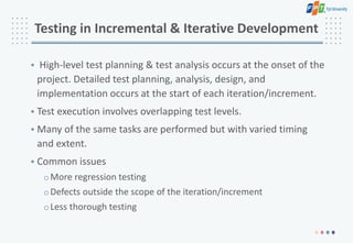 Testing in Incremental & Iterative Development
• High-level test planning & test analysis occurs at the onset of the
project. Detailed test planning, analysis, design, and
implementation occurs at the start of each iteration/increment.
• Test execution involves overlapping test levels.
• Many of the same tasks are performed but with varied timing
and extent.
• Common issues
oMore regression testing
oDefects outside the scope of the iteration/increment
oLess thorough testing
 