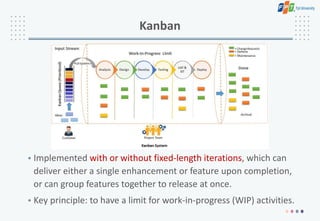 Kanban
• Implemented with or without fixed-length iterations, which can
deliver either a single enhancement or feature upon completion,
or can group features together to release at once.
• Key principle: to have a limit for work-in-progress (WIP) activities.
 