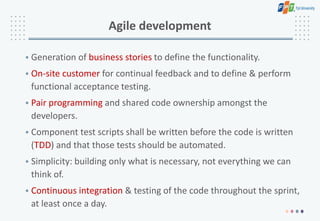 Agile development
• Generation of business stories to define the functionality.
• On-site customer for continual feedback and to define & perform
functional acceptance testing.
• Pair programming and shared code ownership amongst the
developers.
• Component test scripts shall be written before the code is written
(TDD) and that those tests should be automated.
• Simplicity: building only what is necessary, not everything we can
think of.
• Continuous integration & testing of the code throughout the sprint,
at least once a day.
 