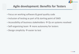 Agile development: Benefits for Testers
• Focus on working software & good quality code
• Inclusion of testing as part of & starting point of SWD
• Accessibility of business stakeholders  Qs on systems resolved
• Self-organising team  more autonomy for testers
• Design simplicity  easier to test
 