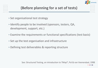 (Before planning for a set of tests)
• Set organisational test strategy
• Identify people to be involved (sponsors, testers, QA,
development, support, etc.)
• Examine the requirements or functional specifications (test basis)
• Set up the test organisation and infrastructure
• Defining test deliverables & reporting structure
See: Structured Testing, an introduction to TMap®, Pol & van Veenendaal, 1998
 